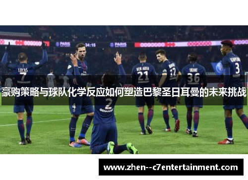 豪购策略与球队化学反应如何塑造巴黎圣日耳曼的未来挑战