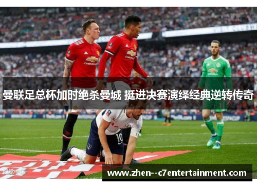 曼联足总杯加时绝杀曼城 挺进决赛演绎经典逆转传奇