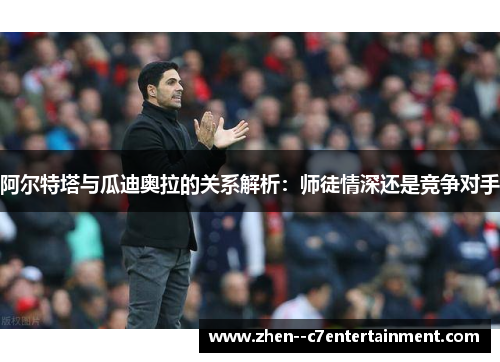 阿尔特塔与瓜迪奥拉的关系解析：师徒情深还是竞争对手