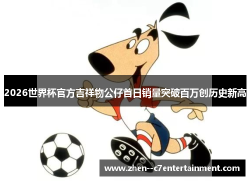 2026世界杯官方吉祥物公仔首日销量突破百万创历史新高